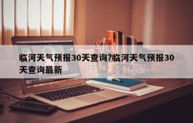 临河天气预报30天查询?临河天气预报30天查询最新